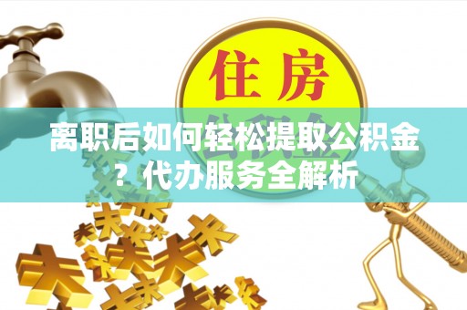 应城离职后如何轻松提取公积金？代办服务全解析