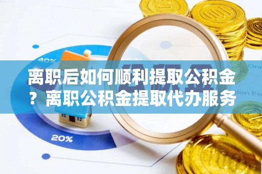 应城离职后如何顺利提取公积金？离职公积金提取代办服务帮你搞定！