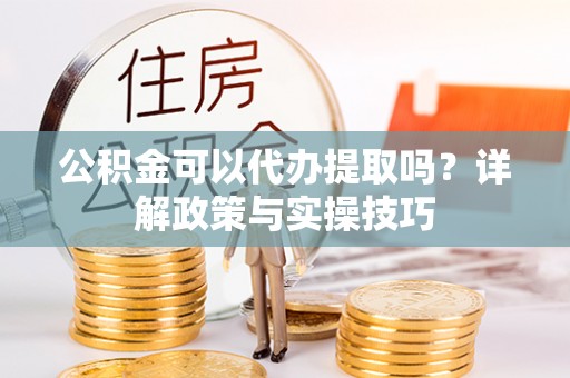 应城公积金可以代办提取吗？详解政策与实操技巧