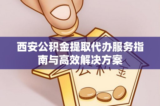应城西安公积金提取代办服务指南与高效解决方案