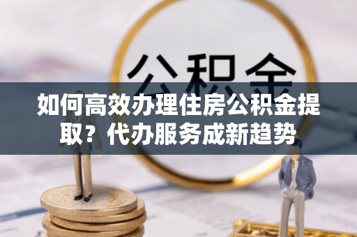 应城如何高效办理住房公积金提取？代办服务成新趋势