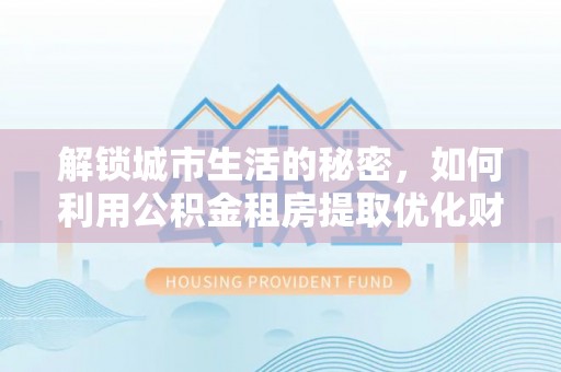 应城解锁城市生活的秘密，如何利用公积金租房提取优化财务规划