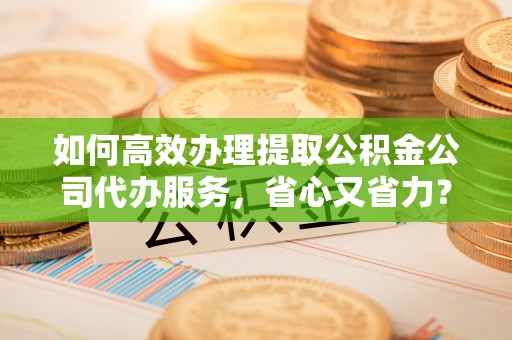 应城如何高效办理提取公积金公司代办服务，省心又省力？
