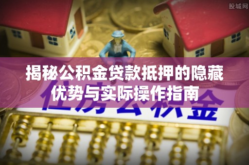 应城揭秘公积金贷款抵押的隐藏优势与实际操作指南