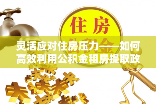 应城灵活应对住房压力——如何高效利用公积金租房提取政策