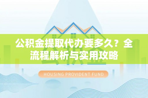 应城公积金提取代办要多久？全流程解析与实用攻略