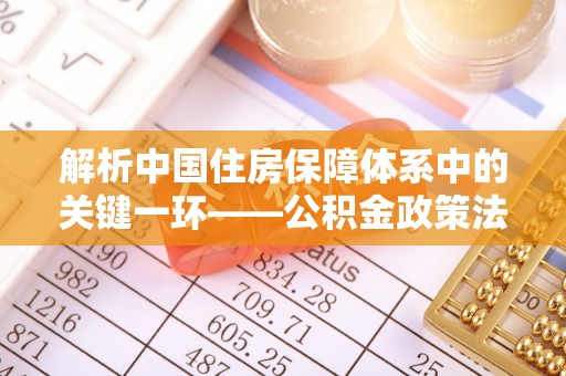 应城解析中国住房保障体系中的关键一环——公积金政策法规的演变与影响