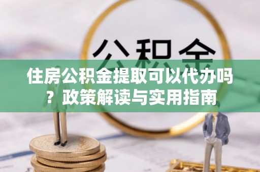 应城住房公积金提取可以代办吗？政策解读与实用指南