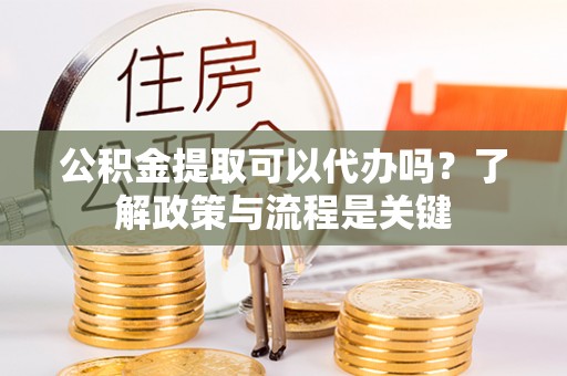应城公积金提取可以代办吗？了解政策与流程是关键