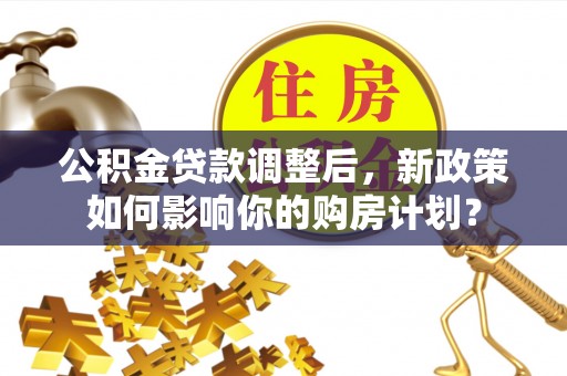 应城公积金贷款调整后，新政策如何影响你的购房计划？