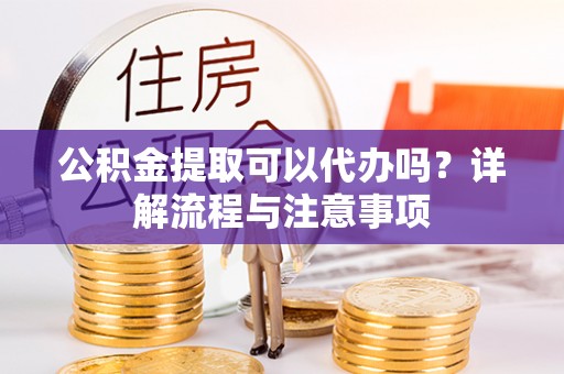 应城公积金提取可以代办吗？详解流程与注意事项