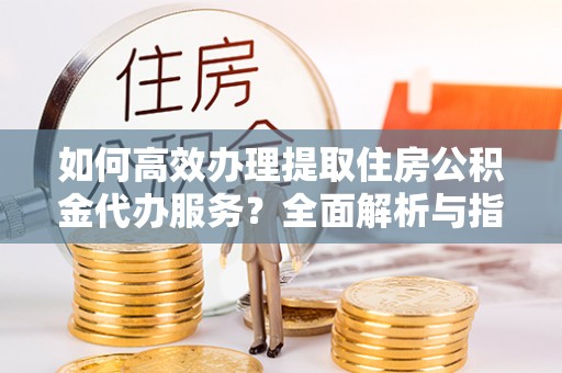 应城如何高效办理提取住房公积金代办服务？全面解析与指南