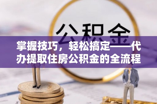 应城掌握技巧，轻松搞定——代办提取住房公积金的全流程解析