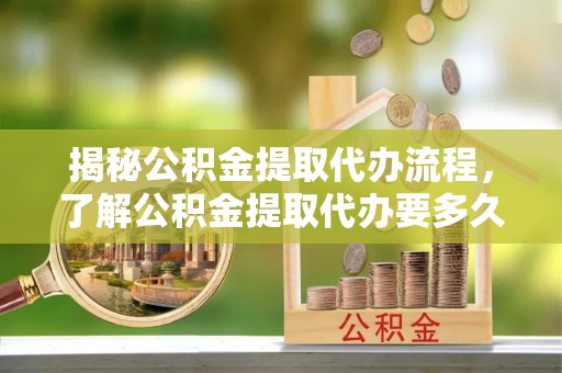 应城揭秘公积金提取代办流程，了解公积金提取代办要多久的关键因素
