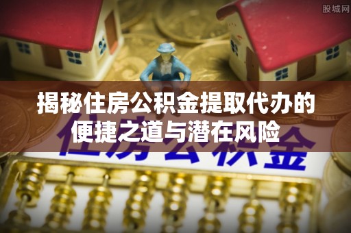 应城揭秘住房公积金提取代办的便捷之道与潜在风险