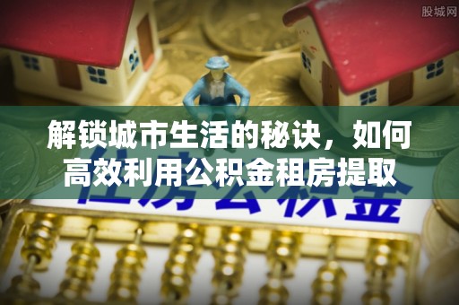 应城解锁城市生活的秘诀，如何高效利用公积金租房提取