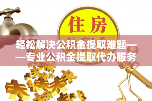 应城轻松解决公积金提取难题——专业公积金提取代办服务详解