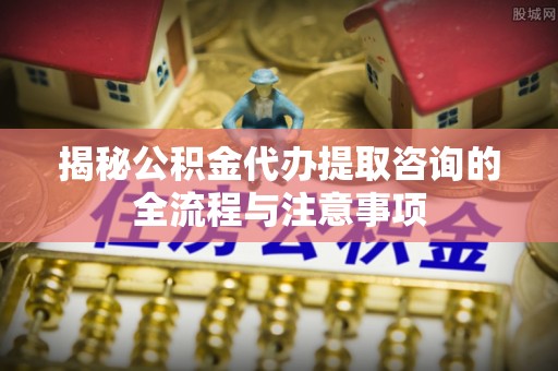 应城揭秘公积金代办提取咨询的全流程与注意事项