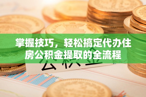应城掌握技巧，轻松搞定代办住房公积金提取的全流程
