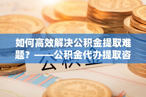 应城如何高效解决公积金提取难题？——公积金代办提取咨询服务全解析