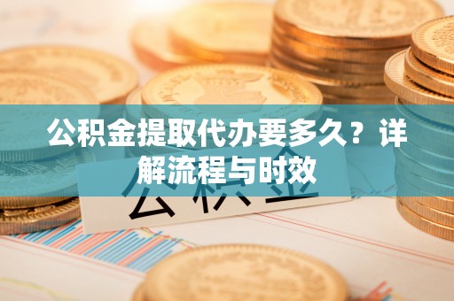 应城公积金提取代办要多久？详解流程与时效