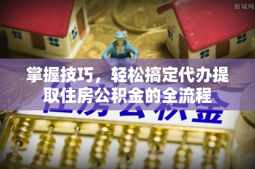 应城掌握技巧，轻松搞定代办提取住房公积金的全流程