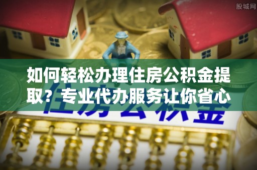 应城如何轻松办理住房公积金提取？专业代办服务让你省心无忧
