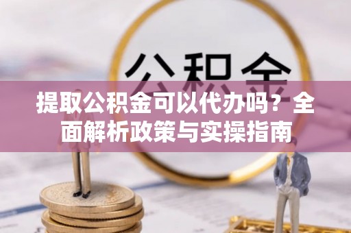 应城提取公积金可以代办吗？全面解析政策与实操指南