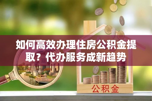 应城如何高效办理住房公积金提取？代办服务成新趋势
