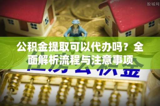 应城公积金提取可以代办吗？全面解析流程与注意事项