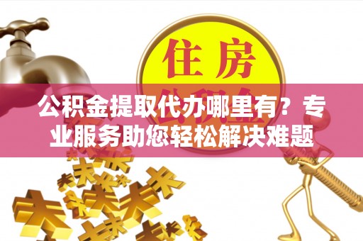 应城公积金提取代办哪里有？专业服务助您轻松解决难题