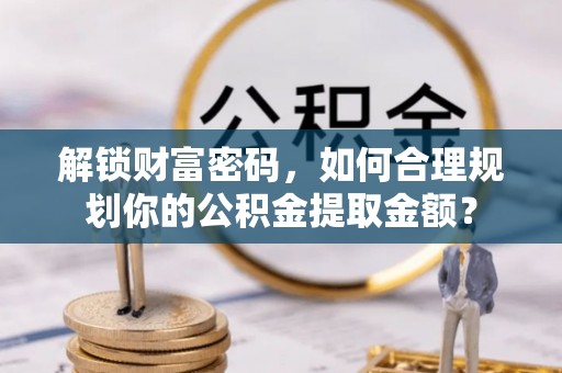 应城解锁财富密码，如何合理规划你的公积金提取金额？