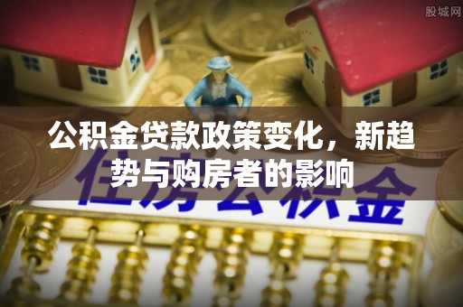 应城公积金贷款政策变化，新趋势与购房者的影响