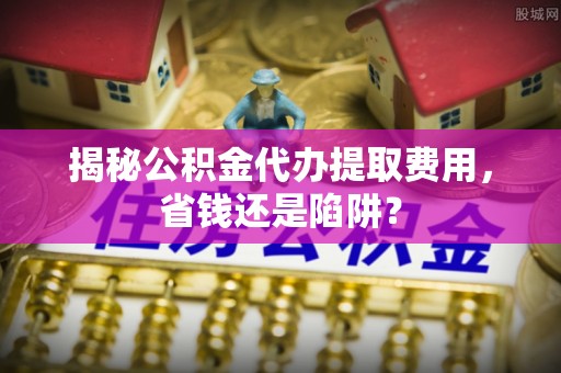 应城揭秘公积金代办提取费用，省钱还是陷阱？