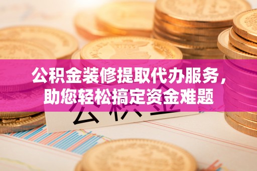 应城公积金装修提取代办服务，助您轻松搞定资金难题