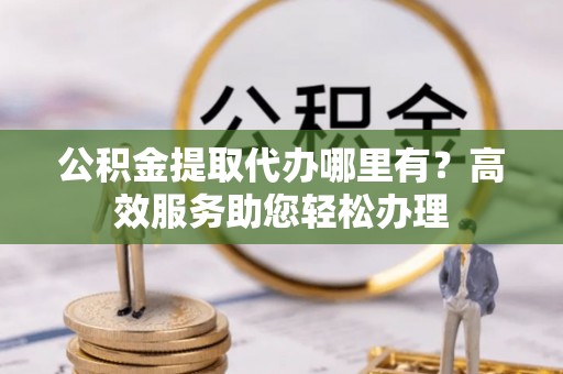 应城公积金提取代办哪里有？高效服务助您轻松办理