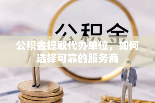 应城公积金提取代办单位，如何选择可靠的服务商