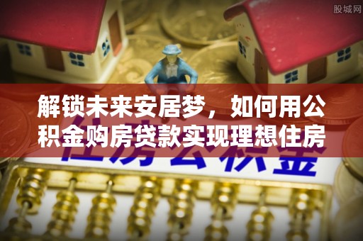 应城解锁未来安居梦，如何用公积金购房贷款实现理想住房计划