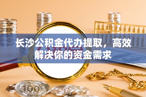 应城长沙公积金代办提取，高效解决你的资金需求