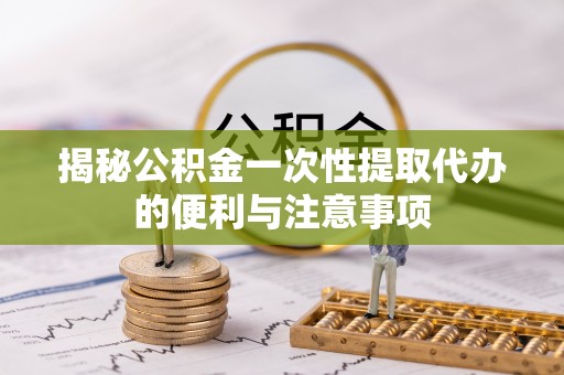 应城揭秘公积金一次性提取代办的便利与注意事项