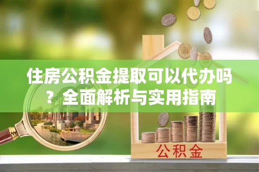 应城住房公积金提取可以代办吗？全面解析与实用指南