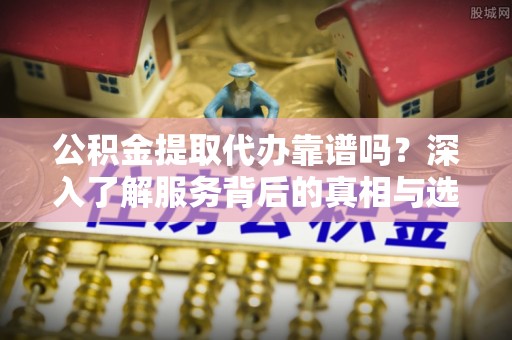 应城公积金提取代办靠谱吗？深入了解服务背后的真相与选择指南