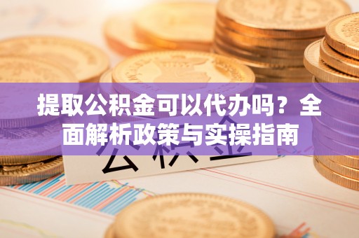 应城提取公积金可以代办吗？全面解析政策与实操指南