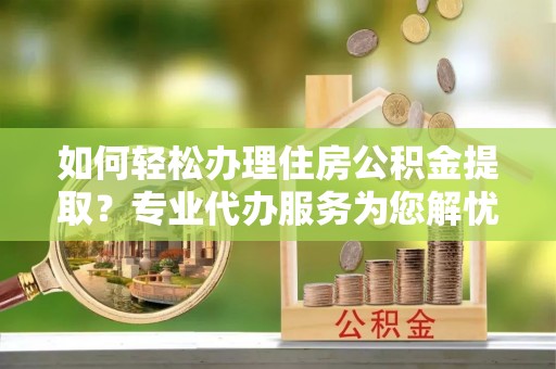应城如何轻松办理住房公积金提取？专业代办服务为您解忧