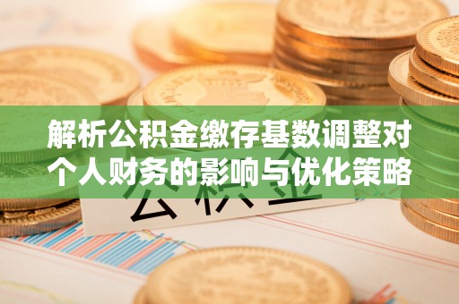 应城解析公积金缴存基数调整对个人财务的影响与优化策略