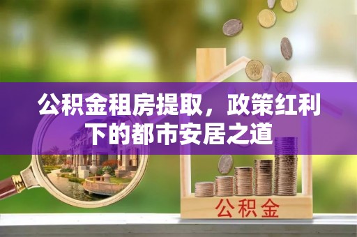 应城公积金租房提取，政策红利下的都市安居之道