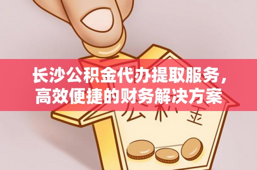 应城长沙公积金代办提取服务，高效便捷的财务解决方案