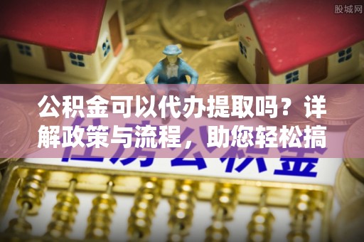 应城公积金可以代办提取吗？详解政策与流程，助您轻松搞定！