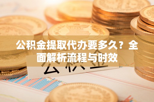应城公积金提取代办要多久？全面解析流程与时效