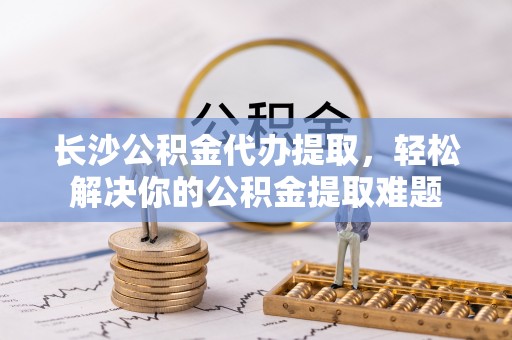 应城长沙公积金代办提取，轻松解决你的公积金提取难题